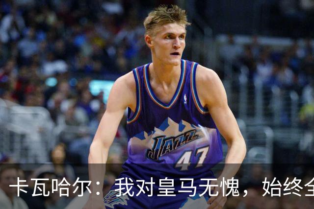 卡瓦哈尔：我对皇马无愧，始终全力以赴至离开
